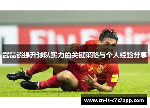 武磊谈提升球队实力的关键策略与个人经验分享