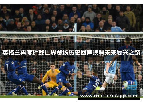 英格兰再度折戟世界赛场历史回声映照未来复兴之路 英格兰再度折戟世界赛场历史回声映照未来复兴之路