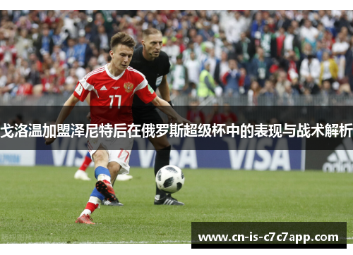 戈洛温加盟泽尼特后在俄罗斯超级杯中的表现与战术解析 戈洛温加盟泽尼特后在俄罗斯超级杯中的表现与战术解析