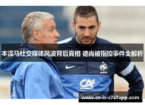 本泽马社交媒体风波背后真相 德尚被指控事件全解析 本泽马社交媒体风波背后真相 德尚被指控事件全解析
